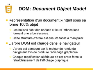 BOM: Browser Object Model
Window
(fenêtre/onglet courant)
Window
(fenêtre/onglet courant)
locationlocation documentdocument historyhistory navigatornavigator screenscreen
● Permet de manipuler le navigateur
Ο Tous les navigateurs (IE, Firefox, Chrome, ...) sont des
logiciels qui offrent les mêmes fonctionnalités de base
● Ouvrir/fermer des onglets, aller à une URL, mémoriser la
liste des URL précédemment consultées, etc.
● Arborescence d'objets
DOM
Chaque objet
possède ses
propriétés et
méthodes
 