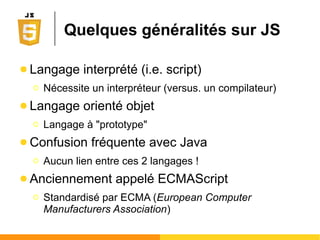 Quelques généralités sur JS
● Langage interprété (i.e. script)
Ο Nécessite un interpréteur (versus. un compilateur)
● Langage orienté objet
Ο Langage à "prototype"
● Confusion fréquente avec Java
Ο Aucun lien entre ces 2 langages !
● Anciennement appelé ECMAScript
Ο Standardisé par ECMA (European Computer
Manufacturers Association)
 