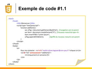 Accès direct aux nœuds
● Par la valeur de l'attribut id (si il existe)
Ο var result = document.getElementById("intro") ;
Ο Renverra 0 ou 1 résultat
● Par la valeur de l'attribut class (si il existe)
Ο var result = document.getElementsByClassName("joli1") ;
Ο Renverra 0 ou n résultats
● Par le nom de la balise (Tag en anglais)
Ο var result = document.getElementsByTagName("input") ;
Ο Renverra 0 ou n résultats
 