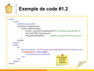 Accès direct aux nœuds
● Par la valeur de l'attribut name (si il existe)
Ο var result = document.getElementsByName("news_email") ;
Ο Renverra 0 ou n résultats
● Par les sélecteurs CSS (voir cours CSS)
Ο var result = document.querySelector("p#intro") ;
Ο Renverra 0 ou 1 résultat, le premier trouvé
Ο var result = document.querySelectorAll("ul.joli > li") ;
Ο Renverra 0 ou n résultats
Très
performant
 