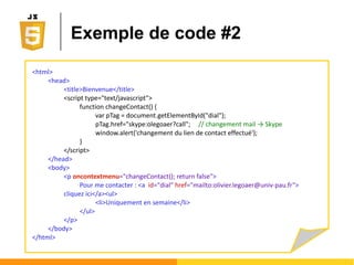 Mode d'accès : comparaison
<html>
<head>
<title>Bienvenue</title>
<script type="text/javascript">
function changeColor() {
var htmlTag = document.childNodes[0];
var bodyTag = htmlTag.lastChild;
var pTag = bodyTag.firstChild;
pTag.style.color="#0000FF";
}
</script>
</head>
<body onload=''changeColor();''>
<p>Lorem Ipsum</p>
</body>
</html>
<html>
<head>
<title>Bienvenue</title>
<script type="text/javascript">
function changeColor() {
var pTag = document.getElementById('foo');
pTag.style.color="#0000FF";
}
</script>
</head>
<body onload=''changeColor();''>
<p id="foo">Lorem Ipsum</p>
</body>
</html>
Accès par navigation dans l'arbre Accès direct
 