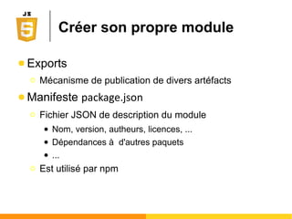 Sous le capot de Node.js
● Interpéteur Node.js
Ο Reprend le moteur V8 de Chrome (open source)
● Modèle mono-thread
Ο Gestion de la concurrence des clients différente des
serveurs multi-threadés
Ο Oblige à se tourner vers un modèle non-bloquant
● Modèle non-bloquant
Ο Le fonctionnement asynchrone devient la règle
● Programmation sur une couche plus basse que
d'autres techologies serveur
 