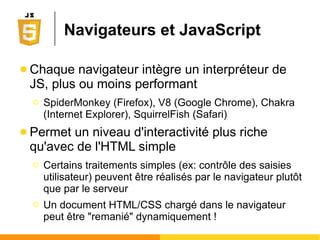 Navigateurs et JavaScript
● Chaque navigateur intègre un interpréteur de
JS, plus ou moins performant
Ο SpiderMonkey (Firefox), V8 (Google Chrome), Chakra
(Internet Explorer), SquirrelFish (Safari)
● Permet un niveau d'interactivité plus riche
qu'avec de l'HTML simple
Ο Certains traitements simples (ex: contrôle des saisies
utilisateur) peuvent être réalisés par le navigateur plutôt
que par le serveur
Ο Un document HTML/CSS chargé dans le navigateur
peut être "remanié" dynamiquement !
 