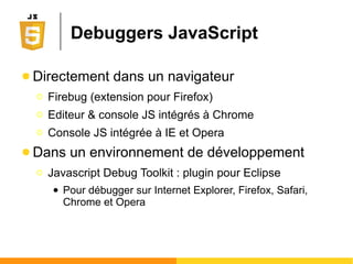 Débugger en JavaScript
● Directement dans un navigateur
Ο Firebug (plugin pour Firefox et Safari)
Ο Console Développeur (Chrome, IE, Safari)
● Dans un environnement de développement
Ο Javascript Debug Toolkit : plugin pour Eclipse
● Pour débugger sur Internet Explorer, Firefox, Safari,
Chrome et Opera
● Activer le mode strict (c-a-d sécurisé)
Ο Directive "use strict" en préambule (JS 1.8.5 et +)
Ο Vous oblige à déclarer vos variables, entre autres...
 