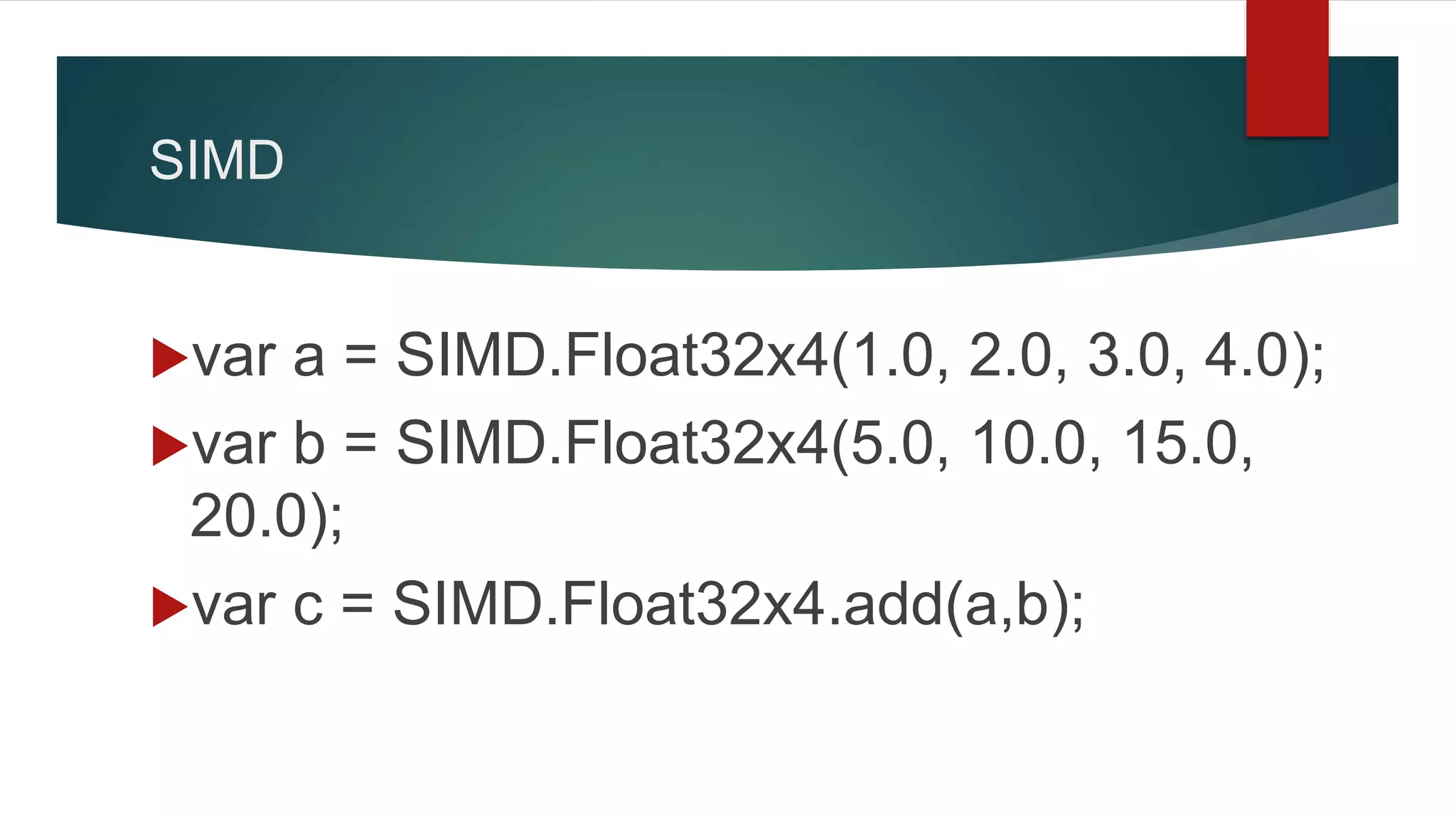 SIMD
var a = SIMD.Float32x4(1.0, 2.0, 3.0, 4.0);
var b = SIMD.Float32x4(5.0, 10.0, 15.0,
20.0);
var c = SIMD.Float32x4.add(a,b);
 