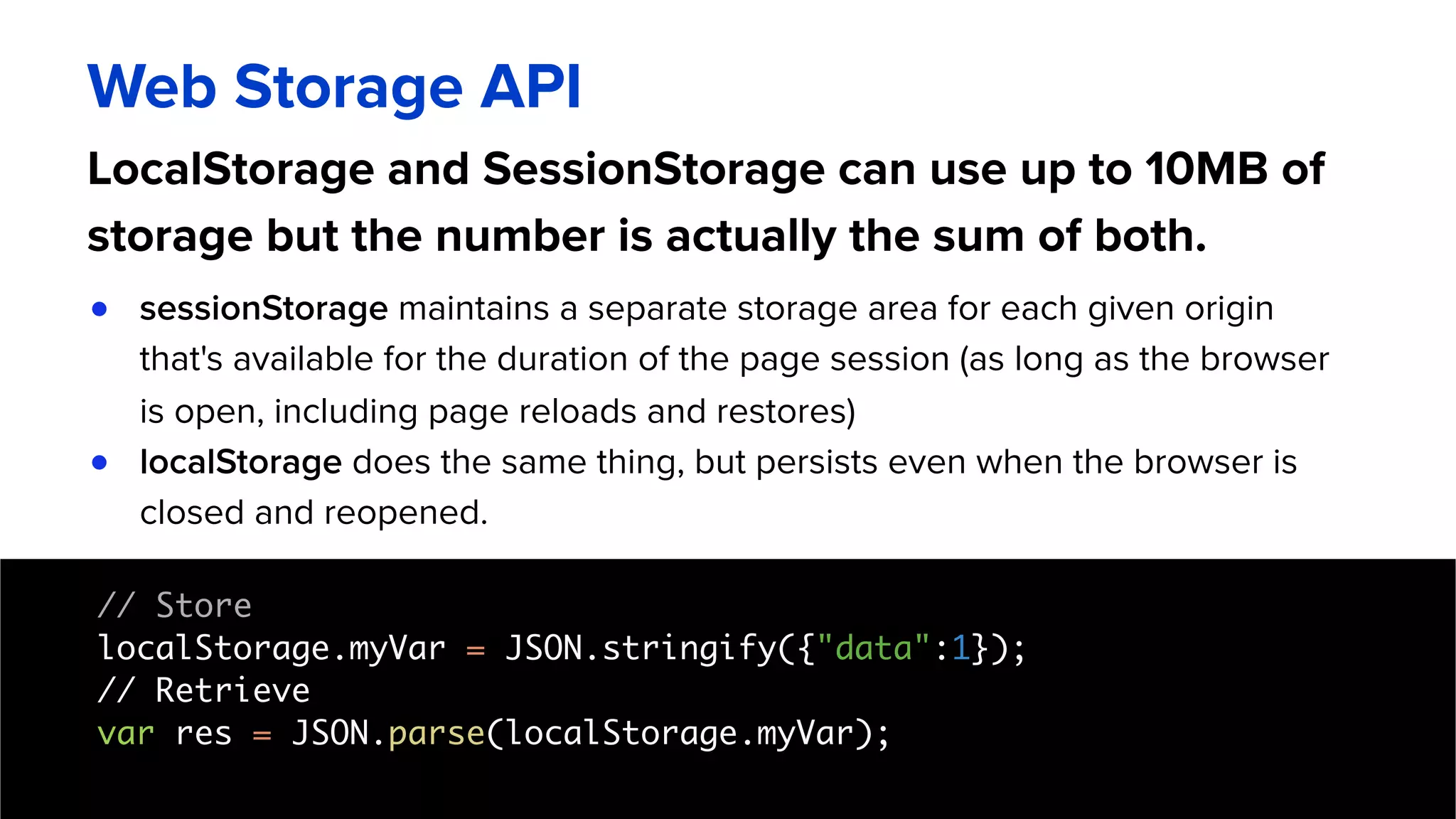 LocalStorage and SessionStorage can use up to 10MB of
storage but the number is actually the sum of both.
Web Storage API
● sessionStorage maintains a separate storage area for each given origin
that's available for the duration of the page session (as long as the browser
is open, including page reloads and restores)
● localStorage does the same thing, but persists even when the browser is
closed and reopened.
// Store
localStorage.myVar = JSON.stringify({"data":1}); 
// Retrieve 
var res = JSON.parse(localStorage.myVar); 
 