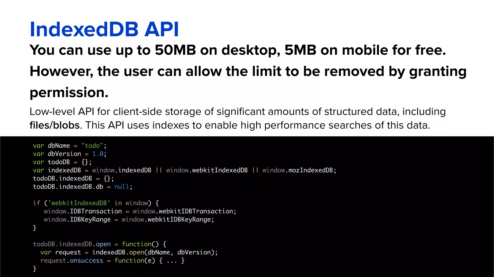 You can use up to 50MB on desktop, 5MB on mobile for free.
However, the user can allow the limit to be removed by granting
permission.
IndexedDB API
Low-level API for client-side storage of significant amounts of structured data, including
files/blobs. This API uses indexes to enable high performance searches of this data.
var dbName = "todo";
var dbVersion = 1.0;
var todoDB = {};
var indexedDB = window.indexedDB || window.webkitIndexedDB || window.mozIndexedDB;
todoDB.indexedDB = {};
todoDB.indexedDB.db = null;
if ('webkitIndexedDB' in window) {
window.IDBTransaction = window.webkitIDBTransaction;
window.IDBKeyRange = window.webkitIDBKeyRange;
}
todoDB.indexedDB.open = function() {
var request = indexedDB.open(dbName, dbVersion);
request.onsuccess = function(e) { ... }
}
 