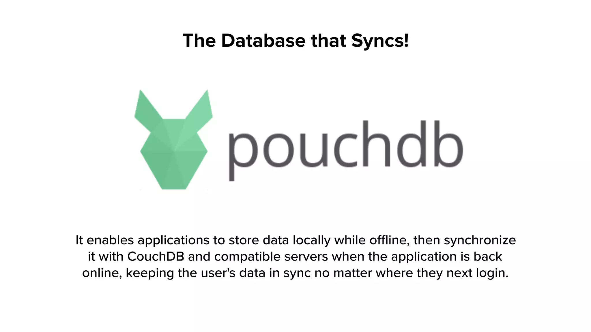 The Database that Syncs!
It enables applications to store data locally while offline, then synchronize
it with CouchDB and compatible servers when the application is back
online, keeping the user's data in sync no matter where they next login.
 
