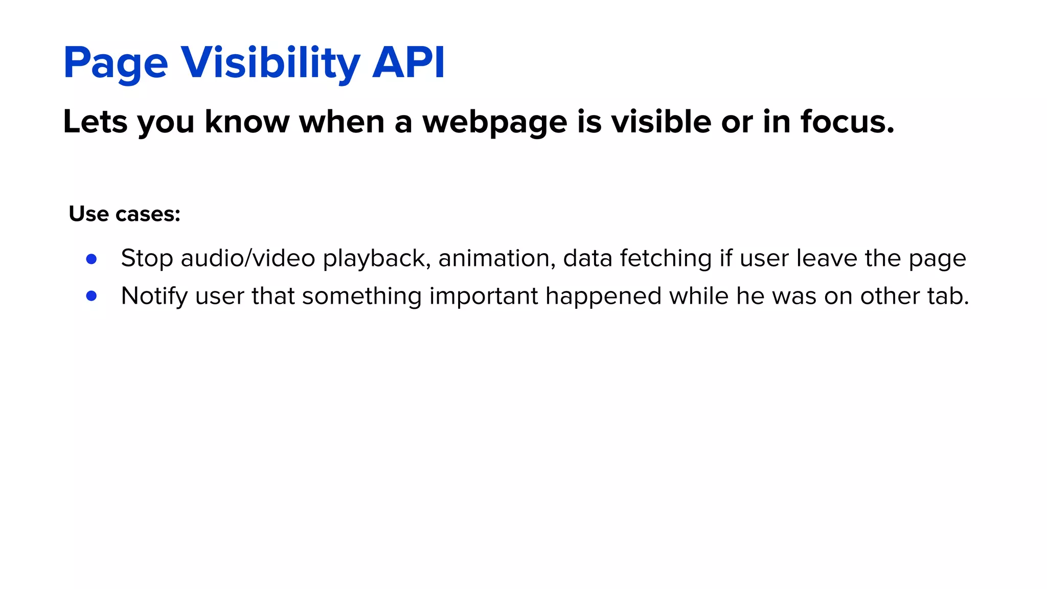 Page Visibility API
Lets you know when a webpage is visible or in focus.
Use cases:
● Stop audio/video playback, animation, data fetching if user leave the page
● Notify user that something important happened while he was on other tab.
 