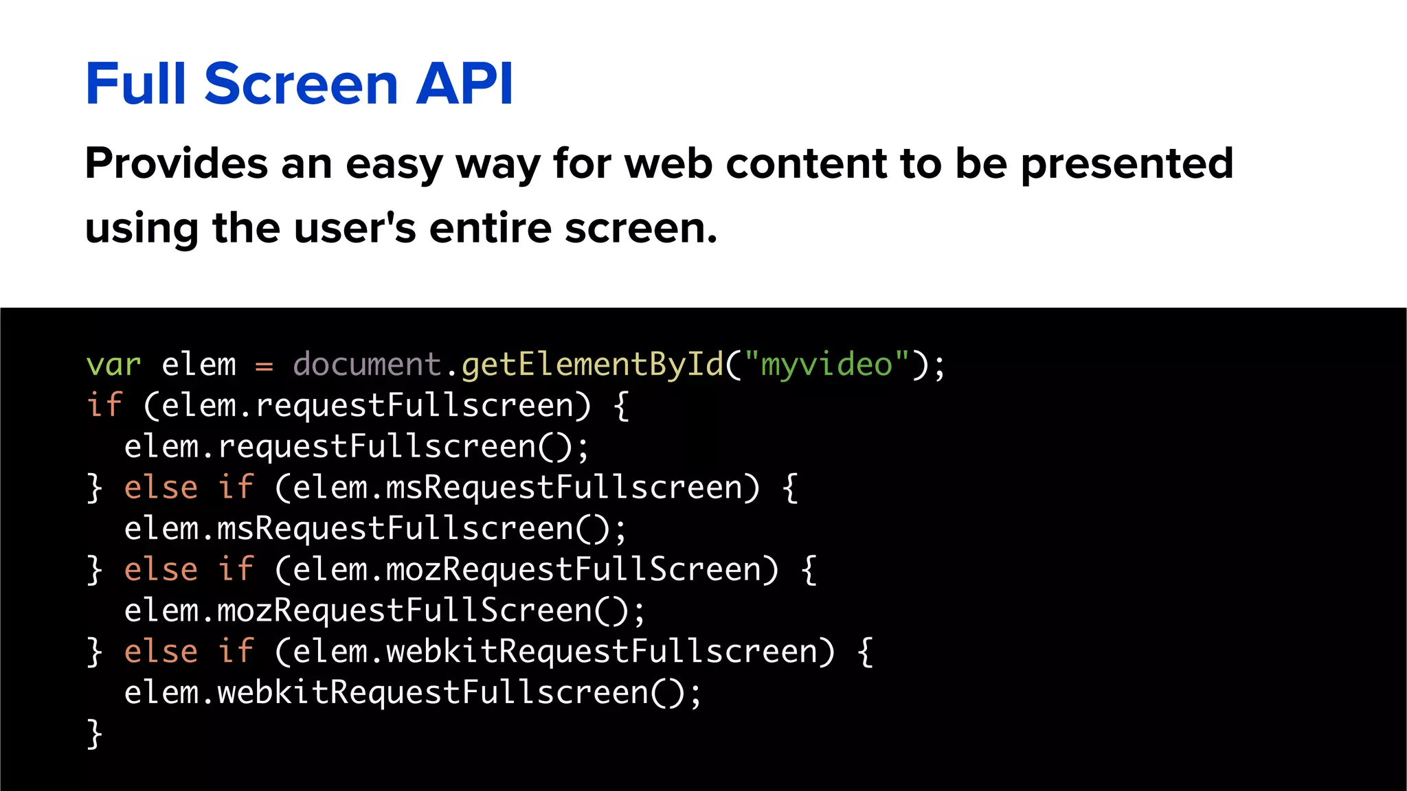 Provides an easy way for web content to be presented
using the user's entire screen.
Full Screen API
var elem = document.getElementById("myvideo");
if (elem.requestFullscreen) {
elem.requestFullscreen();
} else if (elem.msRequestFullscreen) {
elem.msRequestFullscreen();
} else if (elem.mozRequestFullScreen) {
elem.mozRequestFullScreen();
} else if (elem.webkitRequestFullscreen) {
elem.webkitRequestFullscreen();
}
 