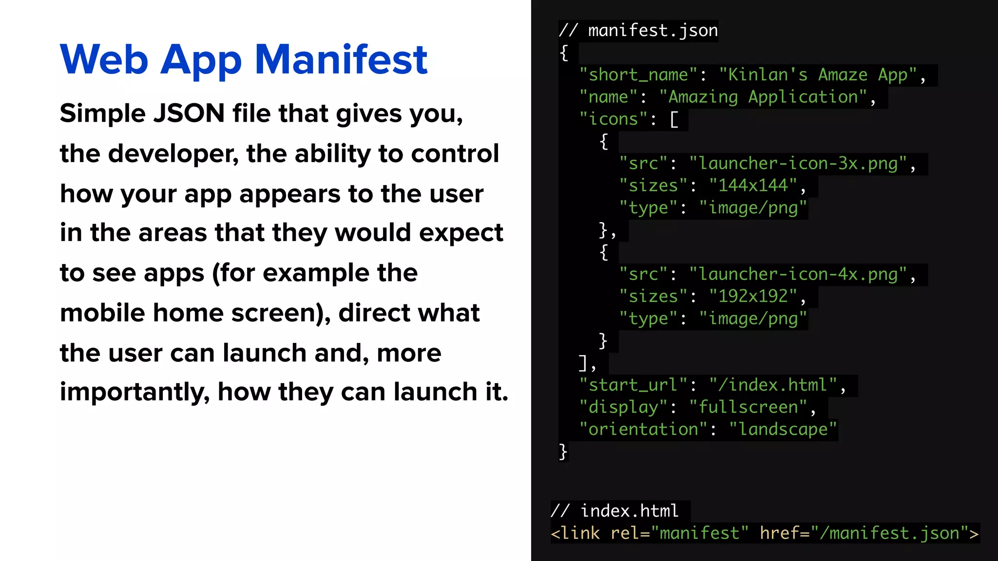 // manifest.json
{
"short_name": "Kinlan's Amaze App",
"name": "Amazing Application",
"icons": [
{
"src": "launcher-icon-3x.png",
"sizes": "144x144",
"type": "image/png"
},
{
"src": "launcher-icon-4x.png",
"sizes": "192x192",
"type": "image/png"
}
],
"start_url": "/index.html",
"display": "fullscreen",
"orientation": "landscape"
}
Web App Manifest
Simple JSON file that gives you,
the developer, the ability to control
how your app appears to the user
in the areas that they would expect
to see apps (for example the
mobile home screen), direct what
the user can launch and, more
importantly, how they can launch it.
// index.html
<link rel="manifest" href="/manifest.json">
 