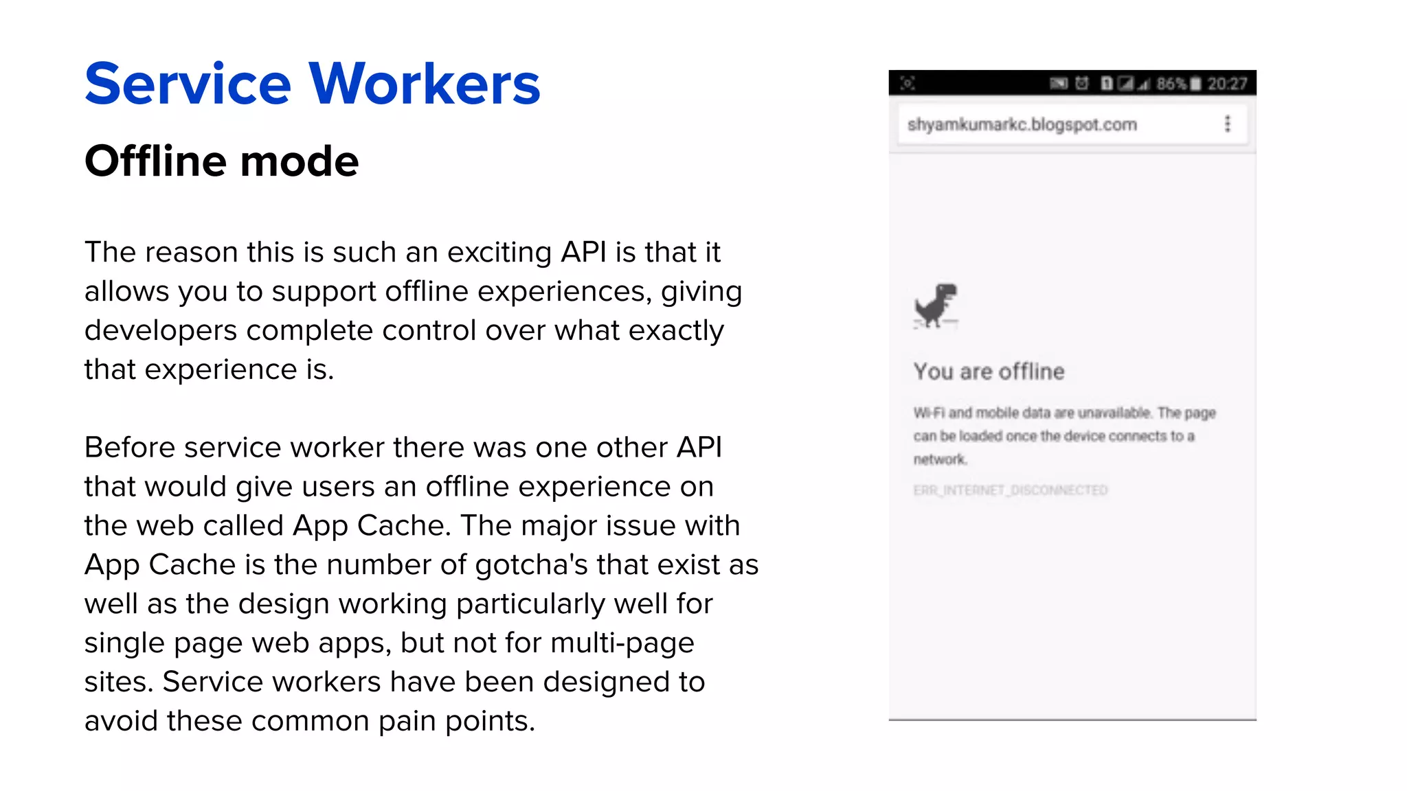 Offline mode
Service Workers
The reason this is such an exciting API is that it
allows you to support offline experiences, giving
developers complete control over what exactly
that experience is.
Before service worker there was one other API
that would give users an offline experience on
the web called App Cache. The major issue with
App Cache is the number of gotcha's that exist as
well as the design working particularly well for
single page web apps, but not for multi-page
sites. Service workers have been designed to
avoid these common pain points.
 