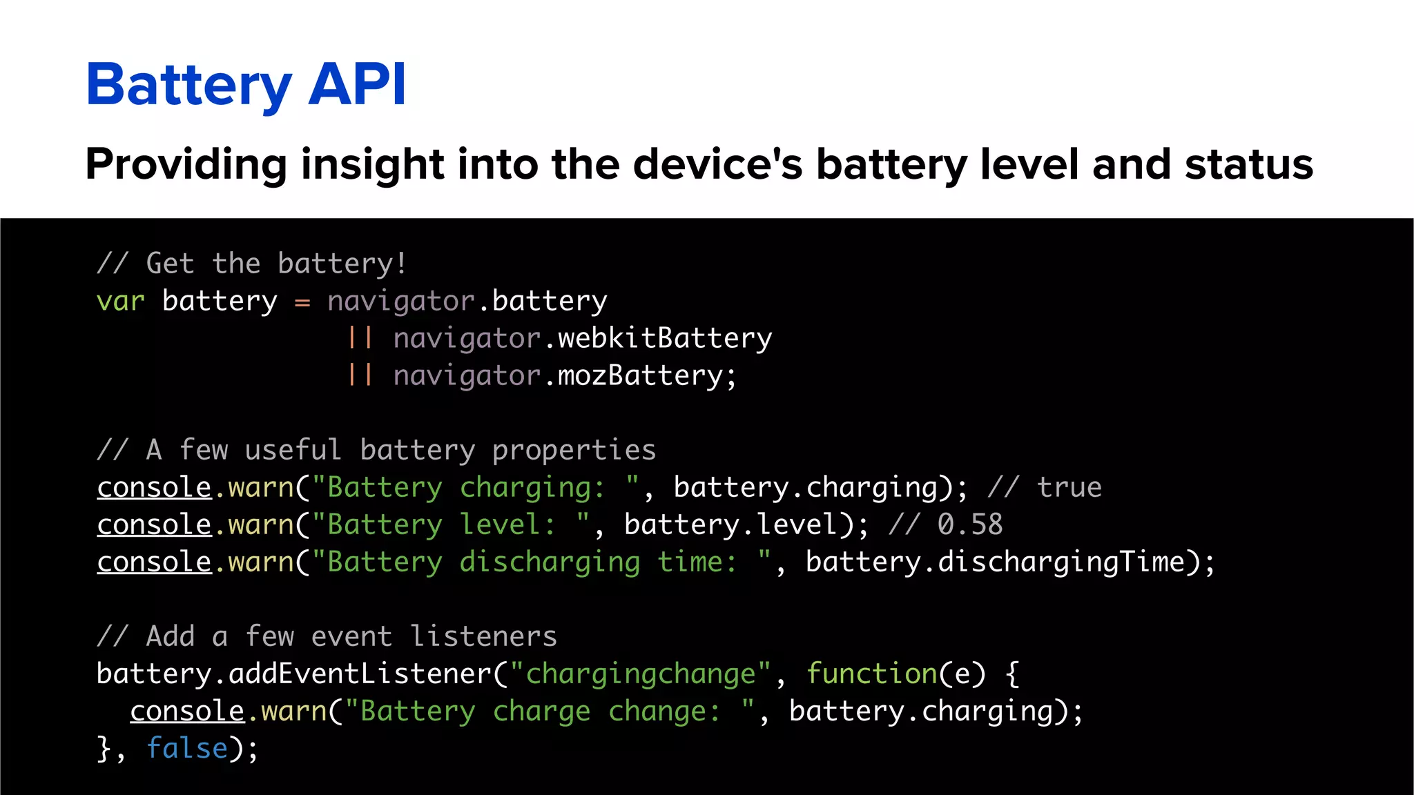 Providing insight into the device's battery level and status
Battery API
// Get the battery!
var battery = navigator.battery
|| navigator.webkitBattery
|| navigator.mozBattery;
// A few useful battery properties
console.warn("Battery charging: ", battery.charging); // true
console.warn("Battery level: ", battery.level); // 0.58
console.warn("Battery discharging time: ", battery.dischargingTime);
// Add a few event listeners
battery.addEventListener("chargingchange", function(e) {
console.warn("Battery charge change: ", battery.charging);
}, false);
 