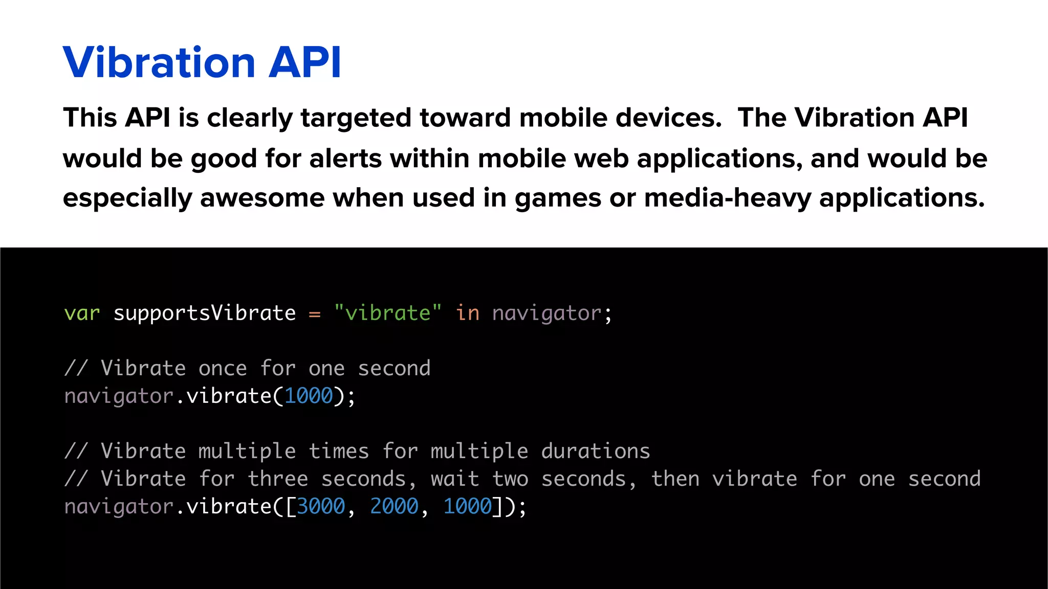 This API is clearly targeted toward mobile devices. The Vibration API
would be good for alerts within mobile web applications, and would be
especially awesome when used in games or media-heavy applications.
Vibration API
var supportsVibrate = "vibrate" in navigator;
// Vibrate once for one second
navigator.vibrate(1000);
// Vibrate multiple times for multiple durations
// Vibrate for three seconds, wait two seconds, then vibrate for one second
navigator.vibrate([3000, 2000, 1000]);
 