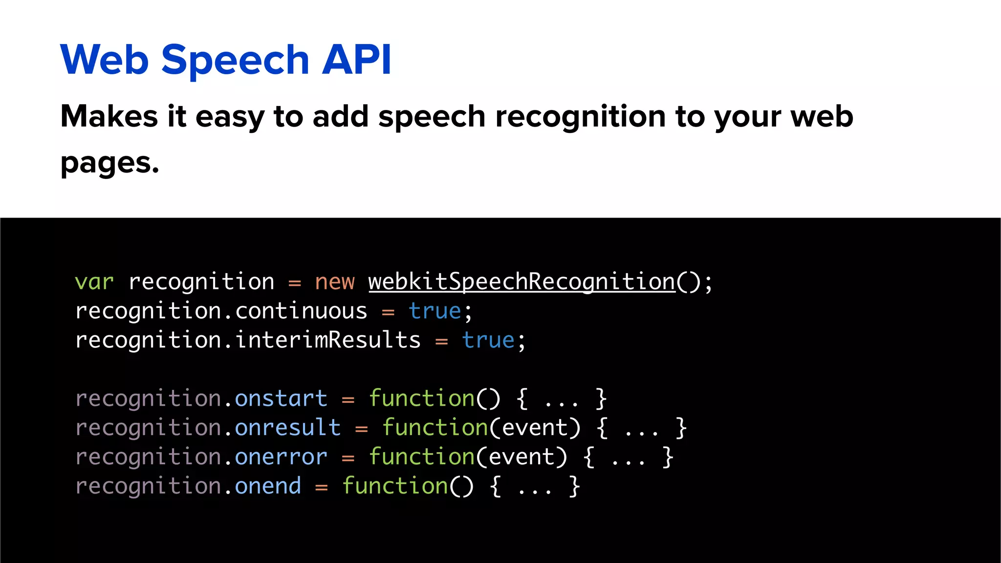 Makes it easy to add speech recognition to your web
pages.
Web Speech API
var recognition = new webkitSpeechRecognition();
recognition.continuous = true;
recognition.interimResults = true;
recognition.onstart = function() { ... }
recognition.onresult = function(event) { ... }
recognition.onerror = function(event) { ... }
recognition.onend = function() { ... }
 