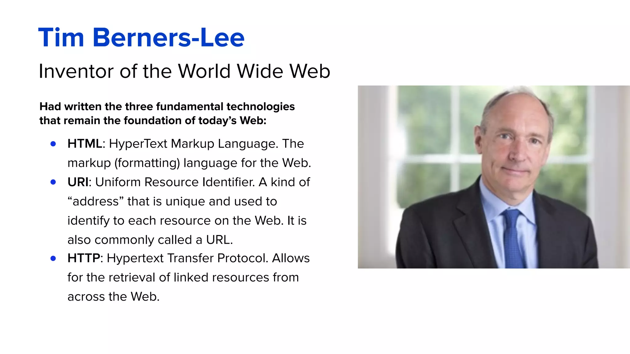 Inventor of the World Wide Web
Had written the three fundamental technologies
that remain the foundation of today’s Web:
● HTML: HyperText Markup Language. The
markup (formatting) language for the Web.
● URI: Uniform Resource Identifier. A kind of
“address” that is unique and used to
identify to each resource on the Web. It is
also commonly called a URL.
● HTTP: Hypertext Transfer Protocol. Allows
for the retrieval of linked resources from
across the Web.
Tim Berners-Lee
 