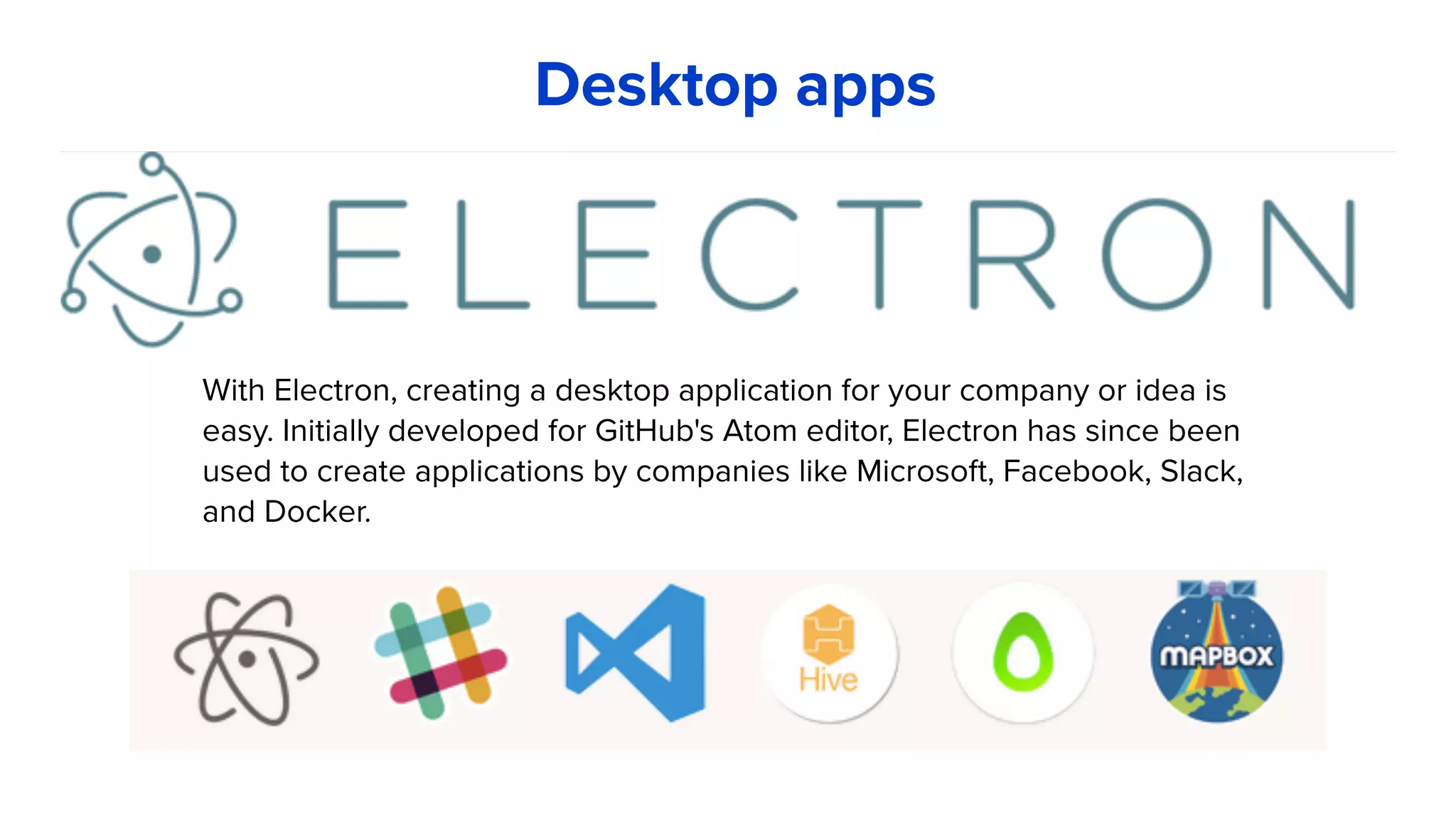 With Electron, creating a desktop application for your company or idea is
easy. Initially developed for GitHub's Atom editor, Electron has since been
used to create applications by companies like Microsoft, Facebook, Slack,
and Docker.
Desktop apps
 