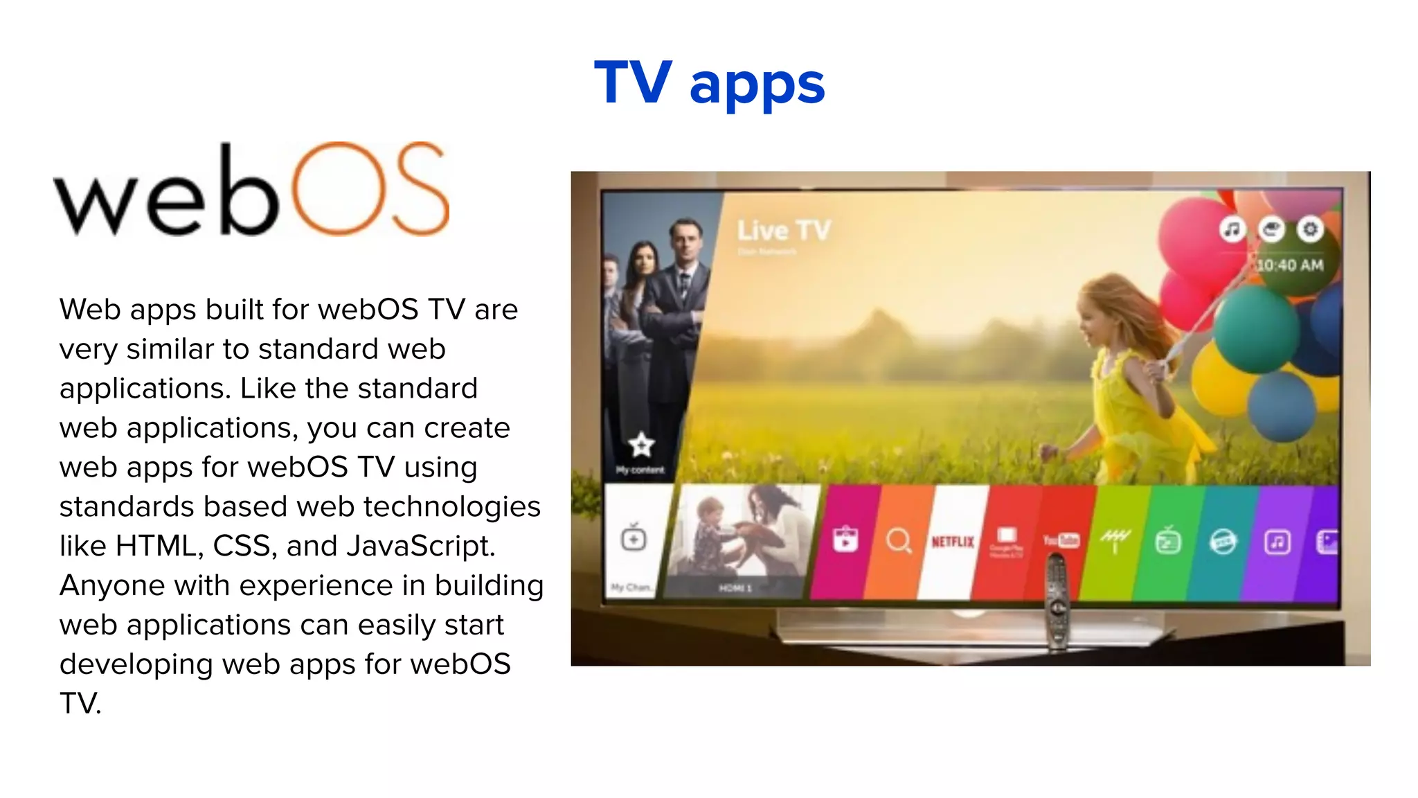 TV apps
Web apps built for webOS TV are
very similar to standard web
applications. Like the standard
web applications, you can create
web apps for webOS TV using
standards based web technologies
like HTML, CSS, and JavaScript.
Anyone with experience in building
web applications can easily start
developing web apps for webOS
TV.
 