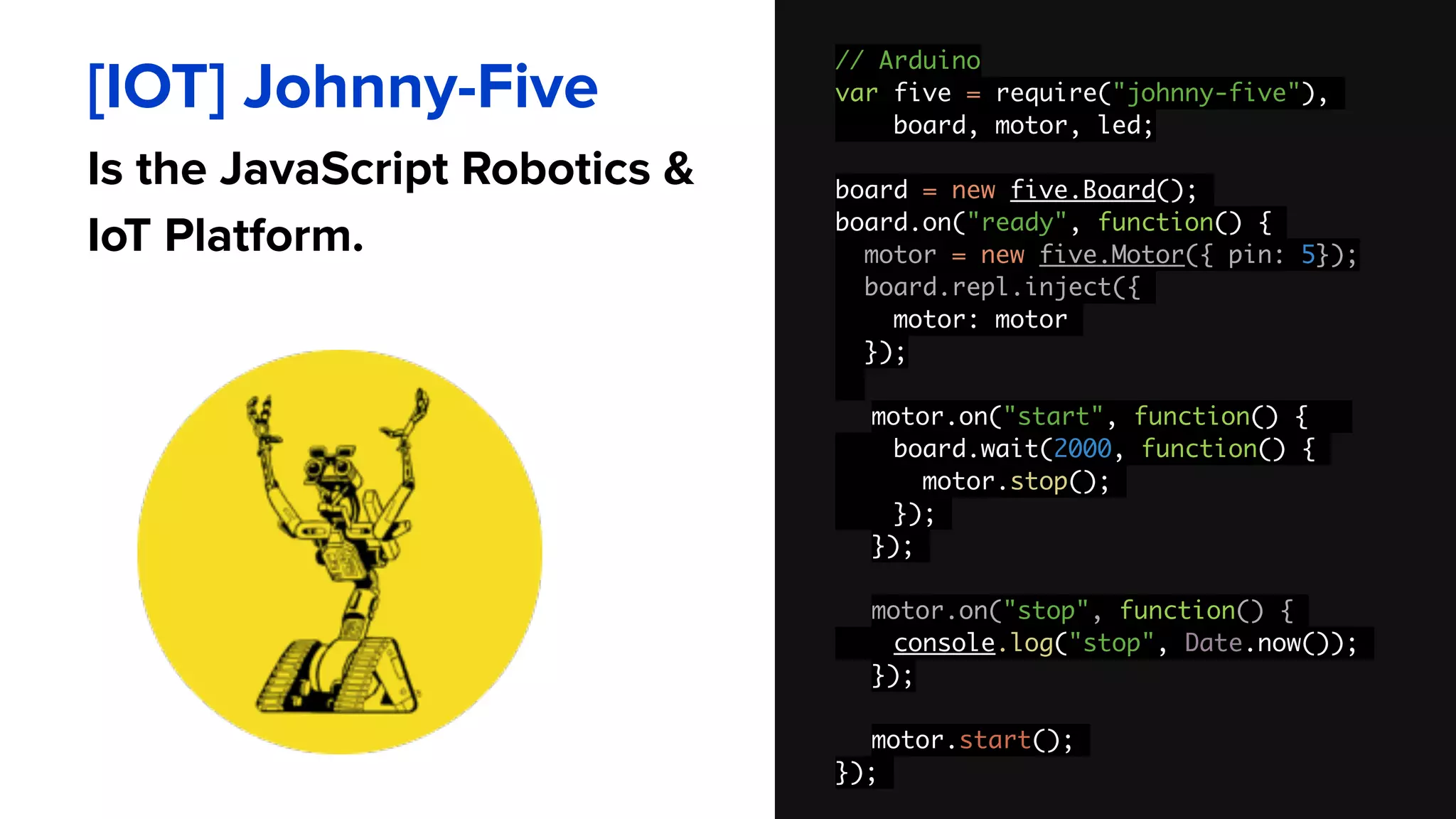 // Arduino 
var five = require("johnny-five"),
board, motor, led;
board = new five.Board();
board.on("ready", function() {
motor = new five.Motor({ pin: 5}); 
board.repl.inject({
motor: motor
});
motor.on("start", function() {
board.wait(2000, function() {
motor.stop();
});
});
motor.on("stop", function() {
console.log("stop", Date.now());
});
motor.start();
});
[IOT] Johnny-Five
Is the JavaScript Robotics &
IoT Platform.
 