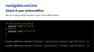 Check if user online/offline
navigator.onLine
We can change design based on user online/offline status
if (navigator.onLine) {
console.log('online');
} else {
console.log('offline');
}
window.addEventListener("offline", function(e{ console.log("offline"); });
window.addEventListener("online", function(e) { console.log("online"); });
 