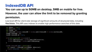 You can use up to 50MB on desktop, 5MB on mobile for free.
However, the user can allow the limit to be removed by granting
permission.
IndexedDB API
Low-level API for client-side storage of significant amounts of structured data, including
files/blobs. This API uses indexes to enable high performance searches of this data.
var dbName = "todo";
var dbVersion = 1.0;
var todoDB = {};
var indexedDB = window.indexedDB || window.webkitIndexedDB || window.mozIndexedDB;
todoDB.indexedDB = {};
todoDB.indexedDB.db = null;
if ('webkitIndexedDB' in window) {
window.IDBTransaction = window.webkitIDBTransaction;
window.IDBKeyRange = window.webkitIDBKeyRange;
}
todoDB.indexedDB.open = function() {
var request = indexedDB.open(dbName, dbVersion);
request.onsuccess = function(e) { ... }
}
 