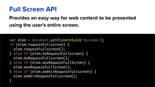 Provides an easy way for web content to be presented
using the user's entire screen.
Full Screen API
var elem = document.getElementById("myvideo");
if (elem.requestFullscreen) {
elem.requestFullscreen();
} else if (elem.msRequestFullscreen) {
elem.msRequestFullscreen();
} else if (elem.mozRequestFullScreen) {
elem.mozRequestFullScreen();
} else if (elem.webkitRequestFullscreen) {
elem.webkitRequestFullscreen();
}
 