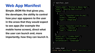 // manifest.json
{
"short_name": "Kinlan's Amaze App",
"name": "Amazing Application",
"icons": [
{
"src": "launcher-icon-3x.png",
"sizes": "144x144",
"type": "image/png"
},
{
"src": "launcher-icon-4x.png",
"sizes": "192x192",
"type": "image/png"
}
],
"start_url": "/index.html",
"display": "fullscreen",
"orientation": "landscape"
}
Web App Manifest
Simple JSON file that gives you,
the developer, the ability to control
how your app appears to the user
in the areas that they would expect
to see apps (for example the
mobile home screen), direct what
the user can launch and, more
importantly, how they can launch it.
// index.html
<link rel="manifest" href="/manifest.json">
 
