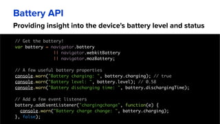 Providing insight into the device's battery level and status
Battery API
// Get the battery!
var battery = navigator.battery
|| navigator.webkitBattery
|| navigator.mozBattery;
// A few useful battery properties
console.warn("Battery charging: ", battery.charging); // true
console.warn("Battery level: ", battery.level); // 0.58
console.warn("Battery discharging time: ", battery.dischargingTime);
// Add a few event listeners
battery.addEventListener("chargingchange", function(e) {
console.warn("Battery charge change: ", battery.charging);
}, false);
 