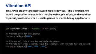 This API is clearly targeted toward mobile devices. The Vibration API
would be good for alerts within mobile web applications, and would be
especially awesome when used in games or media-heavy applications.
Vibration API
var supportsVibrate = "vibrate" in navigator;
// Vibrate once for one second
navigator.vibrate(1000);
// Vibrate multiple times for multiple durations
// Vibrate for three seconds, wait two seconds, then vibrate for one second
navigator.vibrate([3000, 2000, 1000]);
 