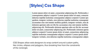 CSS Shapes allow web designers to wrap content around custom paths,
like circles, ellipses and polygons, thus breaking free from the constraints
of the rectangle.
[Styles] Css Shape
 