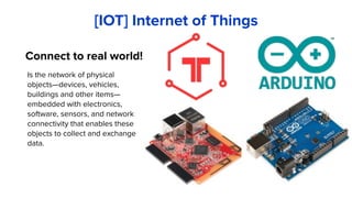 Is the network of physical
objects—devices, vehicles,
buildings and other items—
embedded with electronics,
software, sensors, and network
connectivity that enables these
objects to collect and exchange
data.
[IOT] Internet of Things
Connect to real world!
 