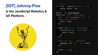 // Arduino 
var five = require("johnny-five"),
board, motor, led;
board = new five.Board();
board.on("ready", function() {
motor = new five.Motor({ pin: 5}); 
board.repl.inject({
motor: motor
});
motor.on("start", function() {
board.wait(2000, function() {
motor.stop();
});
});
motor.on("stop", function() {
console.log("stop", Date.now());
});
motor.start();
});
[IOT] Johnny-Five
Is the JavaScript Robotics &
IoT Platform.
 