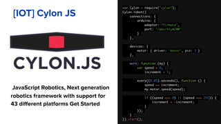 var Cylon = require("cylon");
Cylon.robot({
connections: {
arduino: {
adaptor: "firmata",
port: "/dev/ttyACM0"
}
},
devices: {
motor: { driver: "motor", pin: 3 }
},
work: function (my) {
var speed = 0,
increment = 5;
every((0.05).seconds(), function () {
speed += increment;
my.motor.speed(speed);
if ((speed === 0) || (speed === 255)) {
increment = -increment;
}
});
}
}).start();
[IOT] Cylon JS
JavaScript Robotics, Next generation
robotics framework with support for
43 different platforms Get Started
 