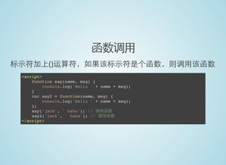 函数调用
标示符加上()运算符，如果该标示符是个函数，则调用该函数
<script>
function say(name, msg) {
console.log('Hello ' + name + msg);
}
var say2 = function(name, msg) {
console.log('Hello ' + name + msg);
};
say('jack', ' haha'); // 调用函数
say2('jack', ' haha'); // 调用函数
</script>
 
