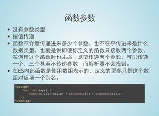 函数参数
没有参数类型
按值传递
函数不介意传递进来多少个参数，也不在乎传进来是什么
数据类型，也就是说即便你定义的函数只接收两个参数，
在调用这个函数时也未必一点要传递两个参数。可以传递
一个，三个甚至不传递参数，而解析器不会报错。
在ES内部函数是使用数组表示的，定义的型参只是这个数
组对应项一个别名。
<script>
function say() {
console.log(‘hello’ + arguments[0] + arguments[1]);
}
</script>
 