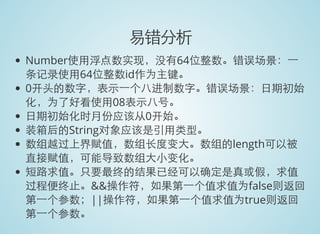 易错分析
Number使用浮点数实现，没有64位整数。错误场景：一
条记录使用64位整数id作为主键。
0开头的数字，表示一个八进制数字。错误场景：日期初始
化，为了好看使用08表示八号。
日期初始化时月份应该从0开始。
装箱后的String对象应该是引用类型。
数组越过上界赋值，数组长度变大。数组的length可以被
直接赋值，可能导致数组大小变化。
短路求值。只要最终的结果已经可以确定是真或假，求值
过程便终止。&&操作符，如果第一个值求值为false则返回
第一个参数；||操作符，如果第一个值求值为true则返回
第一个参数。
 