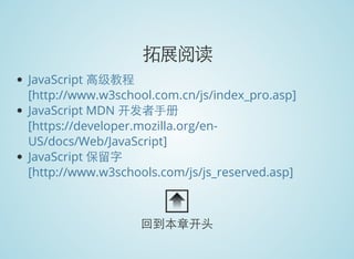 拓展阅读
JavaScript 高级教程
[http://www.w3school.com.cn/js/index_pro.asp]
JavaScript MDN 开发者手册
[https://developer.mozilla.org/en-
US/docs/Web/JavaScript]
JavaScript 保留字
[http://www.w3schools.com/js/js_reserved.asp]
回到本章开头
 