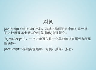 对象
JavaScript 中的对象(物体)，和其它编程语言中的对象一样，
可以比照现实生活中的对象(物体)来理解它。
在JavaScript中，一个对象可以是一个单独的拥有属性和类型
的实体。
JavaScript一样能实现继承、封装、抽象、多态。
 