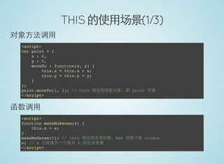 THIS 的使用场景(1/3)
对象方法调用
<script>
var point = {
x : 0,
y : 0,
moveTo : function(x, y) {
this.x = this.x + x;
this.y = this.y + y;
}
};
point.moveTo(1, 1); // this 绑定到当前对象，即 point 对象
</script>
函数调用
<script>
function makeNoSense(x) {
this.x = x;
}
makeNoSense(5); // this 绑定到全局对象，Web 环境下是 window
x; // x 已经成为一个值为 5 的全局变量
</script>
 