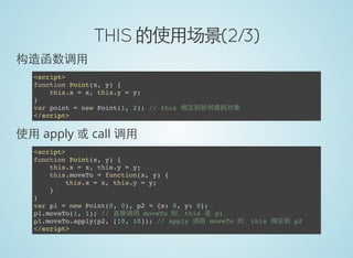 THIS 的使用场景(2/3)
构造函数调用
<script>
function Point(x, y) {
this.x = x, this.y = y;
}
var point = new Point(1, 2); // this 绑定到新创建的对象
</script>
使用 apply 或 call 调用
<script>
function Point(x, y) {
this.x = x, this.y = y;
this.moveTo = function(x, y) {
this.x = x, this.y = y;
}
}
var p1 = new Point(0, 0), p2 = {x: 0, y: 0};
p1.moveTo(1, 1); // 直接调用 moveTo 时，this 是 p1
p1.moveTo.apply(p2, [10, 10]); // apply 调用 moveTo 时，this 绑定到 p2
</script>
 