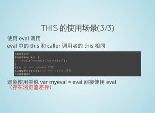 THIS 的使用场景(3/3)
使用 eval 调用
eval 中的 this 和 caller 调用者的 this 相同
<script>
function x() {
eval("console.log(this)");
}
x(); // ==> window 对象
x.apply({y:1}); // ==> {y:1} 对象
</script>
避免使用类似 var myeval = eval 间接使用 eval
（存在浏览器差异）
 
