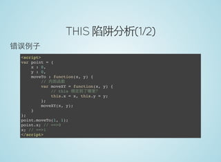 THIS 陷阱分析(1/2)
错误例子
<script>
var point = {
x : 0,
y : 0,
moveTo : function(x, y) {
// 内部函数
var moveXY = function(x, y) {
// this 绑定到了哪里？
this.x = x, this.y = y;
};
moveXY(x, y);
}
};
point.moveTo(1, 1);
point.x; // ==>0
x; // ==>1
</script>
 