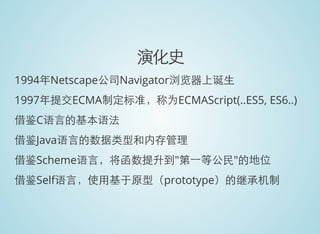 演化史
1994年Netscape公司Navigator浏览器上诞生
1997年提交ECMA制定标准，称为ECMAScript(..ES5, ES6..)
借鉴C语言的基本语法
借鉴Java语言的数据类型和内存管理
借鉴Scheme语言，将函数提升到"第一等公民"的地位
借鉴Self语言，使用基于原型（prototype）的继承机制
 