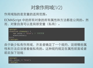 对象作用域(1/2)
作用域指的是变量的适用范围。
ECMAScript 中的所有对象的所有属性和方法都是公用的。然
而，对象自身可以是局部变量（私有）。
<script>
(function closure() {
var color = "blue"; // 局部变量
alert(color);
})();
</script>
由于缺少私有作用域，开发者确定了一个规约，说明哪些属
性和方法应该被看做私有的。这种规约规定在属性前面或者
前后加下划线：
<script>
obj._color_ = "blue";
</script>
 