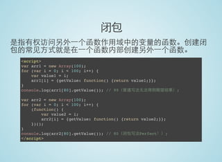 闭包
是指有权访问另外一个函数作用域中的变量的函数。创建闭
包的常见方式就是在一个函数内部创建另外一个函数。
<script>
var arr1 = new Array(100);
for (var i = 0; i < 100; i++) {
var value1 = i;
arr1[i] = {getValue: function() {return value1;}};
}
console.log(arr1[80].getValue()); // 99（普通写法无法得到期望结果）;
var arr2 = new Array(100);
for (var i = 0; i < 100; i++) {
(function() {
var value2 = i;
arr2[i] = {getValue: function() {return value2;}};
})();
}
console.log(arr2[80].getValue()); // 80（闭包写法Perfect！）;
</script>
 
