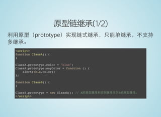 原型链继承(1/2)
利用原型（prototype）实现链式继承，只能单继承，不支持
多继承。
<script>
function ClassA() {
}
ClassA.prototype.color = "blue";
ClassA.prototype.sayColor = function () {
alert(this.color);
};
function ClassB() {
}
ClassB.prototype = new ClassA(); // A的原型属性和实例属性作为B的原型属性。
</script>
 