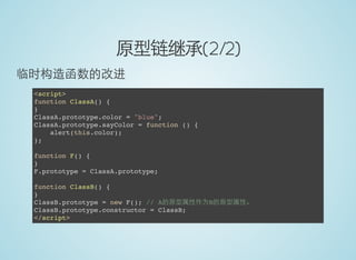 原型链继承(2/2)
临时构造函数的改进
<script>
function ClassA() {
}
ClassA.prototype.color = "blue";
ClassA.prototype.sayColor = function () {
alert(this.color);
};
function F() {
}
F.prototype = ClassA.prototype;
function ClassB() {
}
ClassB.prototype = new F(); // A的原型属性作为B的原型属性。
ClassB.prototype.constructor = ClassB;
</script>
 