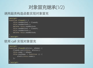 对象冒充继承(1/2)
调用超类构造函数实现对象冒充
<script>
function ClassZ() {
this.newMethod = ClassX;
this.newMethod();
delete this.newMethod;
this.newMethod = ClassY;
this.newMethod();
delete this.newMethod;
}
</script>
使用 call 实现对象冒充
<script>
function ClassB(sColor, sName) {
ClassA.call(this, sColor);
this.name = sName;
this.sayName = function () {
alert(this.name);
};
}
</script>
 