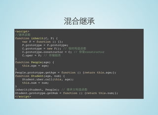 混合继承
<script>
//继承函数
function inherit(C, P) {
var F = function () {};
F.prototype = P.prototype;
C.prototype = new F(); // 临时构造函数
C.prototype.constructor = C; // 修复constructor
C.uper = P; // 存储超类
}
function People(age) {
this.age = age;
}
People.prototype.getAge = function () {return this.age;};
function Student(age, num) {
Student.uber.call(this, age);
this.num = num;
}
inherit(Student, People); // 继承父构造函数
Student.prototype.getNum = function () {return this.num;};
</script>
 