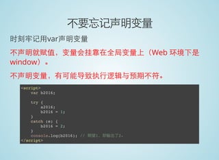 不要忘记声明变量
时刻牢记用var声明变量
不声明就赋值，变量会挂靠在全局变量上（Web 环境下是
window）。
不声明变量，有可能导致执行逻辑与预期不符。
<script>
var b2016;
try {
a2016;
b2016 = 1;
}
catch (e) {
b2016 = 2;
}
console.log(b2016); // 期望1，却输出了2。
</script>
 